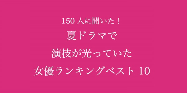 夏ドラマで演技が光っていた女優ランキングベスト10！【150人へのアンケート調査】